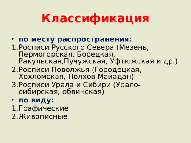 Классификация по месту распространения: Росписи Русского Севера (Мезень, Пермогорская, Борецкая, Ракульская,Пучужская, Уфтюжская и др.) Росписи Поволжья (Городецкая, Хохломская, Полхов Майадан) Росписи Урала и Сибири (Урало-сибирская, обвинская) по виду: Графические Живописные 