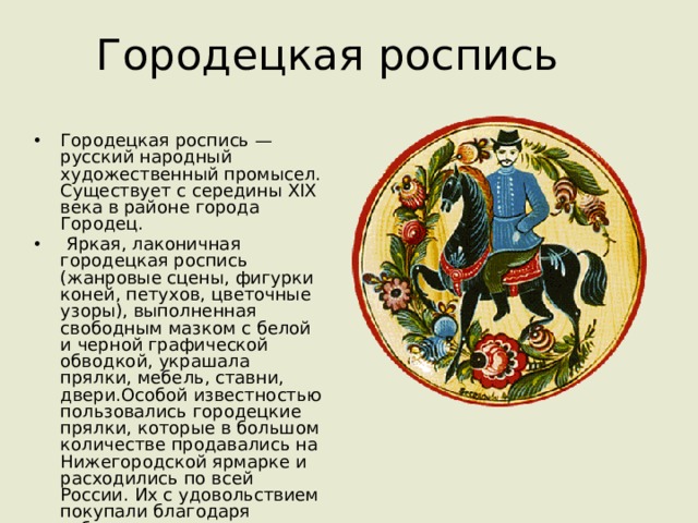 Городецкая роспись Городецкая роспись — русский народный художественный промысел. Существует с середины XIX века в районе города Городец.  Яркая, лаконичная городецкая роспись (жанровые сцены, фигурки коней, петухов, цветочные узоры), выполненная свободным мазком с белой и черной графической обводкой, украшала прялки, мебель, ставни, двери.Особой известностью пользовались городецкие прялки, которые в большом количестве продавались на Нижегородской ярмарке и расходились по всей России. Их с удовольствием покупали благодаря забавным расписным картинкам на донце прялки. 