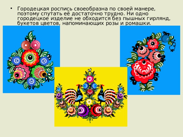 Городецкая роспись своеобразна по своей манере, поэтому спутать её достаточно трудно. Ни одно городецкое изделие не обходится без пышных гирлянд, букетов цветов, напоминающих розы и ромашки. 