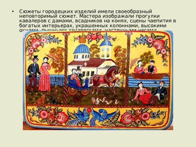 Сюжеты городецких изделий имели своеобразный неповторимый сюжет. Мастера изображали прогулки кавалеров с дамами, всадников на конях, сцены чаепития в богатых интерьерах, украшенных колоннами, высокими окнами, пышными занавесками, настенными часами. 