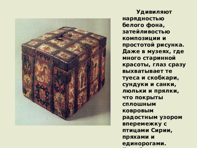                Удивиляют нарядностью белого фона, затейливостью композиции и простотой рисунка. Даже в музеях, где много старинной красоты, глаз сразу выхватывает те туеса и скобкари, сундуки и санки, люльки и прялки, что покрыты сплошным ковровым радостным узором вперемежку с птицами Сирии, пряхами и единорогами. Подобные предметы привлекли к себе интерес собирателей и деятелей русской культуры еще в конце прошлого века. 