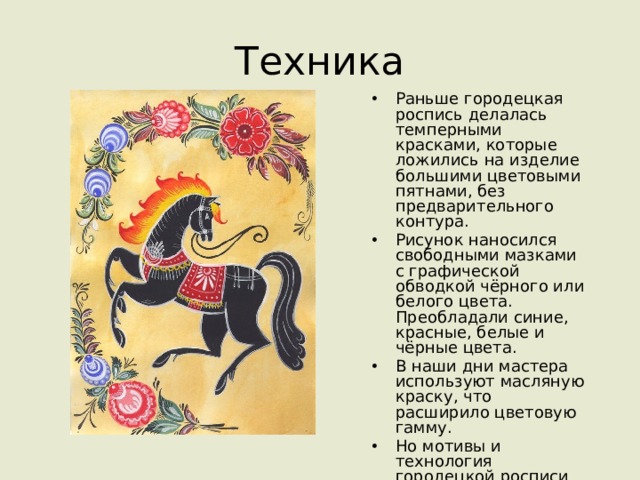 Техника Раньше городецкая роспись делалась темперными красками, которые ложились на изделие большими цветовыми пятнами, без предварительного контура. Рисунок наносился свободными мазками с графической обводкой чёрного или белого цвета. Преобладали синие, красные, белые и чёрные цвета. В наши дни мастера используют масляную краску, что расширило цветовую гамму. Но мотивы и технология городецкой росписи остались прежними. 