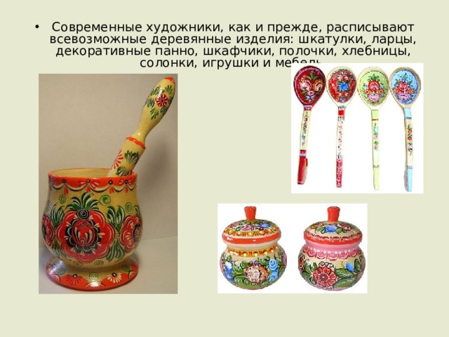 Современные художники, как и прежде, расписывают всевозможные деревянные изделия: шкатулки, ларцы, декоративные панно, шкафчики, полочки, хлебницы, солонки, игрушки и мебель. 