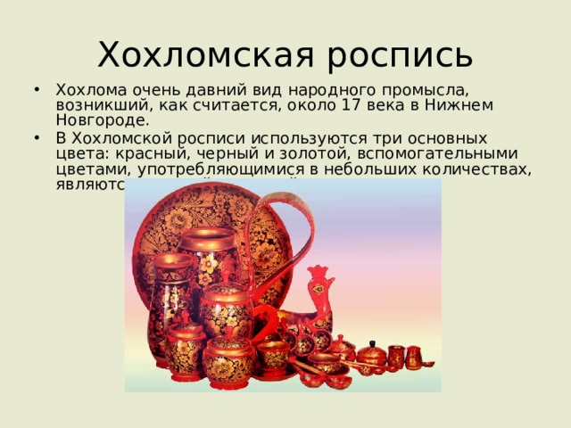 Хохломская роспись Хохлома очень давний вид народного промысла, возникший, как считается, около 17 века в Нижнем Новгороде. В Хохломской росписи используются три основных цвета: красный, черный и золотой, вспомогательными цветами, употребляющимися в небольших количествах, являются зеленый и желтый. 