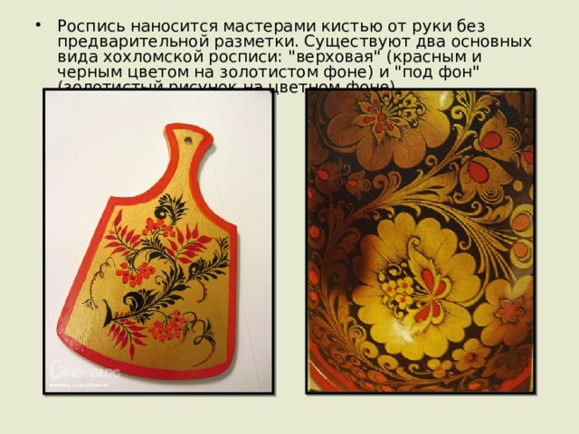 Роспись наносится мастерами кистью от руки без предварительной разметки. Существуют два основных вида хохломской росписи: 