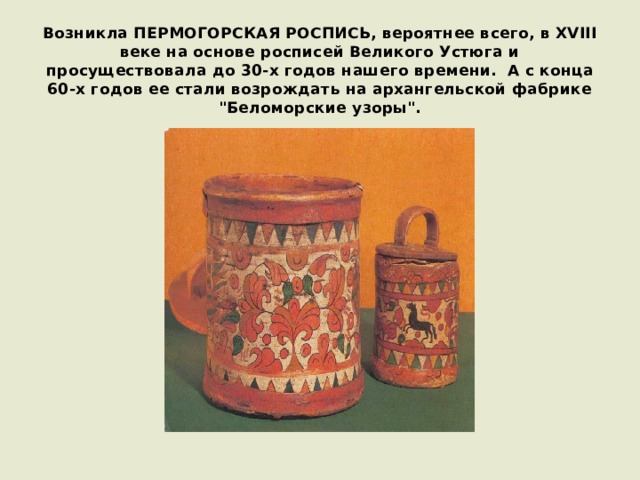 Возникла ПЕРМОГОРСКАЯ РОСПИСЬ, вероятнее всего, в XVIII веке на основе росписей Великого Устюга и просуществовала до 30-х годов нашего времени.  А с конца 60-х годов ее стали возрождать на архангельской фабрике 