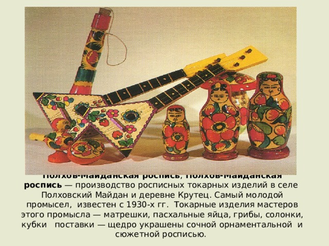 Полхов-Майда́нская ро́спись ,  Полхов-Майданская роспись  — производство росписных токарных изделий в селе Полховский Майдан и деревне Крутец. Самый молодой промысел, известен с 1930-х гг. Токарные изделия мастеров этого промысла — матрешки, пасхальные яйца, грибы, солонки, кубки   поставки — щедро украшены сочной орнаментальной  и сюжетной росписью. 