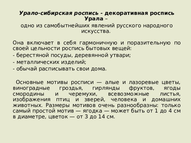 Урало-сибирская роспись - декоративная роспись Урала – одно из самобытнейших явлений русского народного искусства. Она включает в себя гармоничную и поразительную по своей цельности роспись бытовых вещей: - берестяной посуды, деревянной утвари; - металлических изделий; - обычай расписывать свои дома.  Основные мотивы росписи — алые и лазоревые цветы, виноградные гроздья, гирлянды фруктов, ягоды смородины и черемухи, всевозможные листья, изображения птиц и зверей, человека и домашних животных. Размеры мотивов очень разнообразны: только самый простой мотив — ягодка — может быть от 1 до 4 см в диаметре, цветок — от 3 до 14 см. 