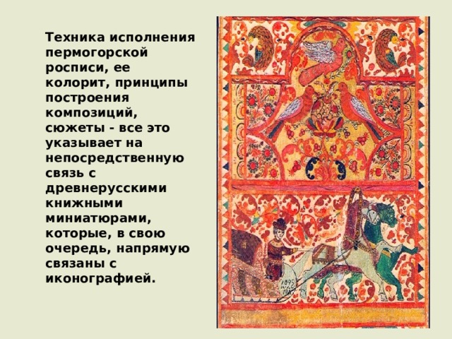 Техника исполнения пермогорской росписи, ее колорит, принципы построения композиций, сюжеты - все это указывает на непосредственную связь с древнерусскими книжными миниатюрами, которые, в свою очередь, напрямую связаны с иконографией. 
