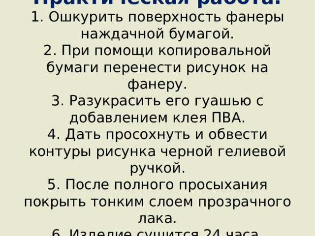 Практическая работа:  1. Ошкурить поверхность фанеры наждачной бумагой.  2. При помощи копировальной бумаги перенести рисунок на фанеру.  3. Разукрасить его гуашью с добавлением клея ПВА.  4. Дать просохнуть и обвести контуры рисунка черной гелиевой ручкой.  5. После полного просыхания покрыть тонким слоем прозрачного лака.  6. Изделие сушится 24 часа.    