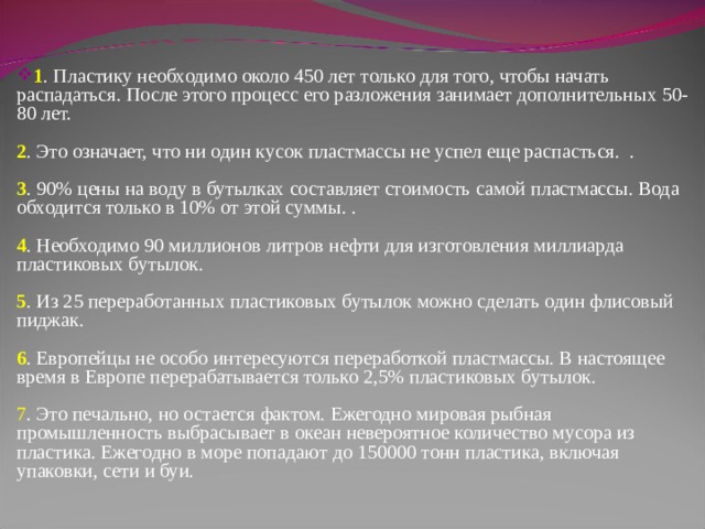 1 . Пластику необходимо около 450 лет только для того, чтобы начать распадаться. После этого процесс его разложения занимает дополнительных 50-80 лет.    2 . Это означает, что ни один кусок пластмассы не успел еще распасться.  .    3 . 90% цены на воду в бутылках составляет стоимость самой пластмассы. Вода обходится только в 10% от этой суммы. .    4 . Необходимо 90 миллионов литров нефти для изготовления миллиарда пластиковых бутылок.    5 . Из 25 переработанных пластиковых бутылок можно сделать один флисовый пиджак.    6 . Европейцы не особо интересуются переработкой пластмассы. В настоящее время в Европе перерабатывается только 2,5% пластиковых бутылок.    7 . Это печально, но остается фактом. Ежегодно мировая рыбная промышленность выбрасывает в океан невероятное количество мусора из пластика. Ежегодно в море попадают до 150000 тонн пластика, включая упаковки, сети и буи.    