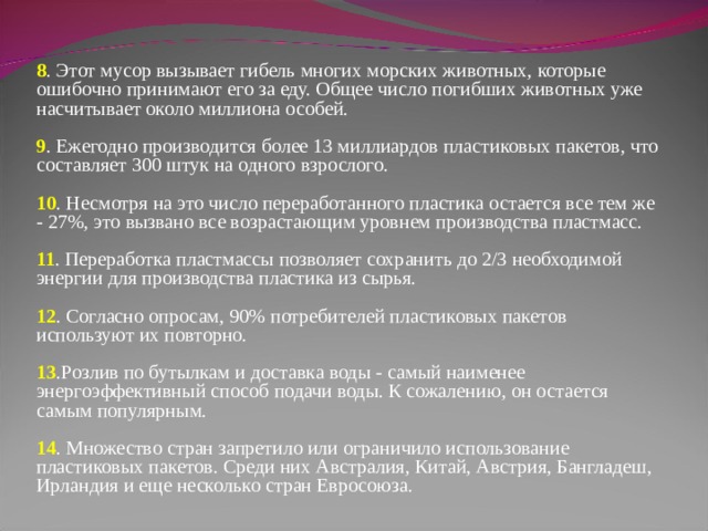 8 . Этот мусор вызывает гибель многих морских животных, которые ошибочно принимают его за еду. Общее число погибших животных уже насчитывает около миллиона особей.    9 . Ежегодно производится более 13 миллиардов пластиковых пакетов, что составляет 300 штук на одного взрослого.    10 . Несмотря на это число переработанного пластика остается все тем же - 27%, это вызвано все возрастающим уровнем производства пластмасс.     11 . Переработка пластмассы позволяет сохранить до 2/3 необходимой энергии для производства пластика из сырья.     12 . Согласно опросам, 90% потребителей пластиковых пакетов используют их повторно.    13 .Розлив по бутылкам и доставка воды - самый наименее энергоэффективный способ подачи воды. К сожалению, он остается самым популярным.    14 . Множество стран запретило или ограничило использование пластиковых пакетов. Среди них Австралия, Китай, Австрия, Бангладеш, Ирландия и еще несколько стран Евросоюза. 
