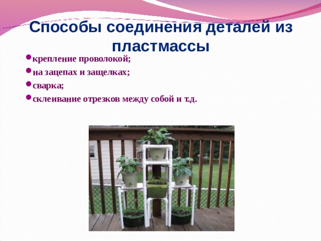 Способы соединения деталей из пластмассы крепление проволокой; на зацепах и защелках; сварка; склеивание отрезков между собой и т.д. 