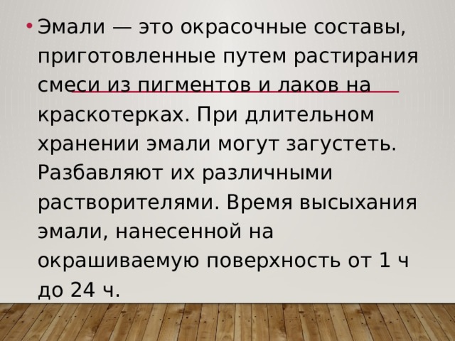 Эмали — это окрасочные составы, приготовленные путем растирания смеси из пигментов и лаков на краскотерках. При длительном хранении эмали могут загустеть. Разбавляют их различными растворителями. Время высыхания эмали, нанесенной на окрашиваемую поверхность от 1 ч до 24 ч. 