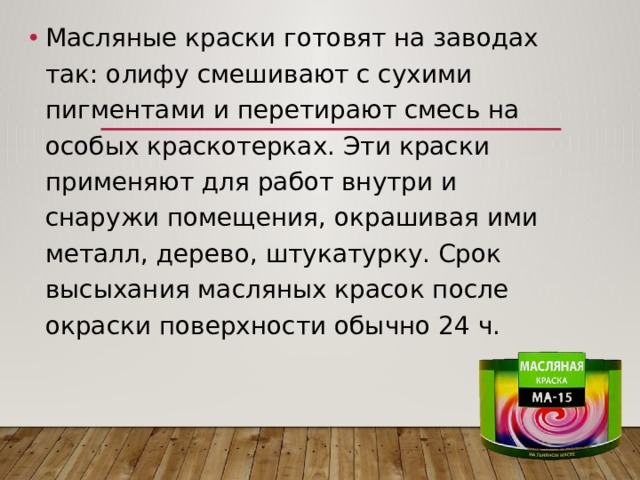 Масляные краски готовят на заводах так: олифу смешивают с сухими пигментами и перетирают смесь на особых краскотерках. Эти краски применяют для работ внутри и снаружи помещения, окрашивая ими металл, дерево, штукатурку. Срок высыхания масляных красок после окраски поверхности обычно 24 ч. 