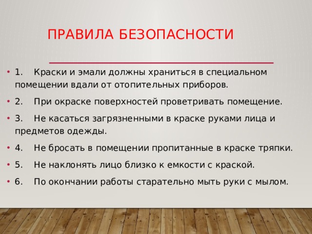  Правила  безопасности   1. Краски и эмали должны храниться в специальном помещении вдали от отопительных приборов. 2. При окраске поверхностей проветривать помещение. 3. Не касаться загрязненными в краске руками лица и предметов одежды. 4. Не бросать в помещении пропитанные в краске тряпки. 5. Не наклонять лицо близко к емкости с краской. 6. По окончании работы старательно мыть руки с мылом. 