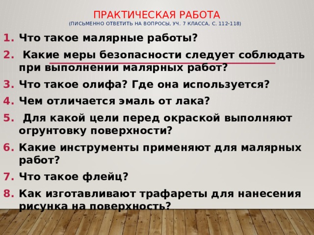  Практическая работа  (письменно ответить на вопросы, уч. 7 класса, с. 112-118)   Что такое малярные работы?  Какие меры безопасности следует соблюдать при выполнении малярных работ? Что такое олифа? Где она используется? Чем отличается эмаль от лака?  Для какой цели перед окраской выполняют огрунтовку поверхности? Какие инструменты применяют для малярных работ? Что такое флейц? Как изготавливают трафареты для нанесения рисунка на поверхность?  