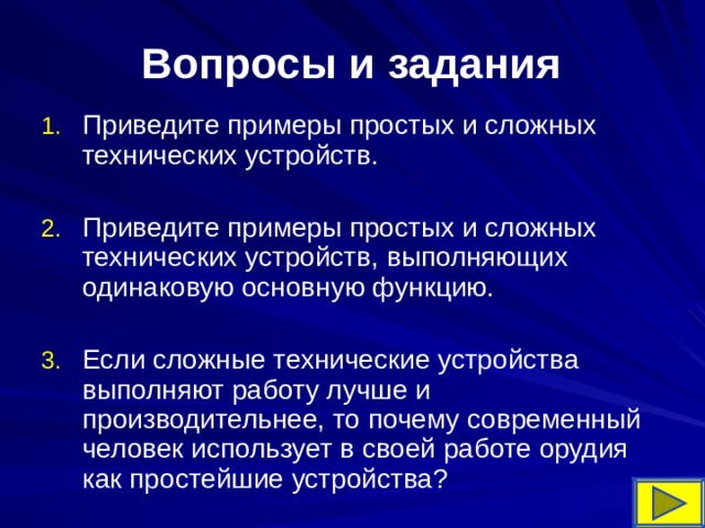 Вопросы и задания   Приведите примеры простых и сложных технических устройств.  Приведите примеры простых и сложных технических устройств, выполняющих одинаковую основную функцию.  Если сложные технические устройства выполняют работу лучше и производительнее, то почему современный человек использует в своей работе орудия как простейшие устройства? 