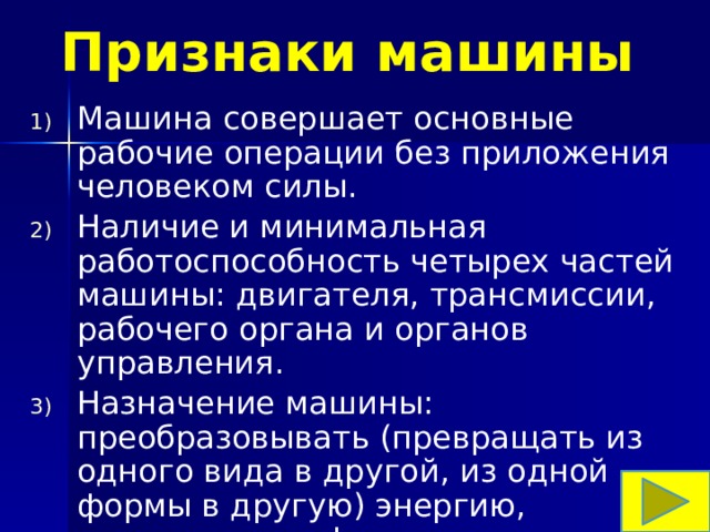Признаки машины Машина совершает основные рабочие операции без приложения человеком силы. Наличие и минимальная работоспособность четырех частей машины: двигателя, трансмиссии, рабочего органа и органов управления. Назначение машины: преобразовывать (превращать из одного вида в другой, из одной формы в другую) энергию, материалы, информацию. 