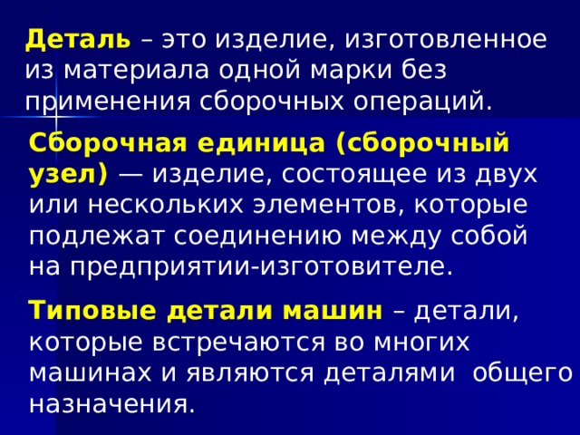 Деталь – это изделие, изготовленное из материала одной марки без применения сборочных операций. Сборочная единица (сборочный узел) — изделие, состоящее из двух или нескольких элементов, которые подлежат соединению между собой на предприятии-изготовителе. Типовые детали машин  – детали, которые встречаются во многих машинах и являются деталями общего назначения. 