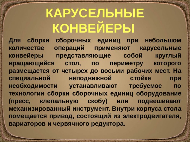 КАРУСЕЛЬНЫЕ КОНВЕЙЕРЫ Для сборки сборочных единиц при небольшом количестве операций применяют карусельные конвейеры представляющие собой круглый вращающийся стол, по периметру которого размещается от четырех до восьми рабочих мест. На специальной неподвижной стойке при необходимости устанавливают требуемое по технологии сборки сборочных единиц оборудование (пресс, клепальную скобу) или подвешивают механизированный инструмент. Внутри корпуса стола помещается привод, состоящий из электродвигателя, вариаторов и червячного редуктора. 