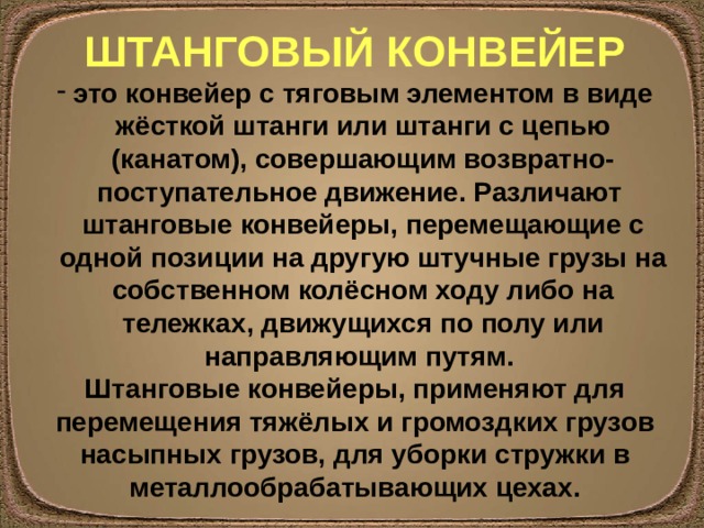 ШТАНГОВЫЙ КОНВЕЙЕР это конвейер с тяговым элементом в виде жёсткой штанги или штанги с цепью (канатом), совершающим возвратно-поступательное движение. Различают штанговые конвейеры, перемещающие с одной позиции на другую штучные грузы на собственном колёсном ходу либо на тележках, движущихся по полу или направляющим путям. Штанговые конвейеры, применяют для перемещения тяжёлых и громоздких грузов насыпных грузов, для уборки стружки в металлообрабатывающих цехах. 