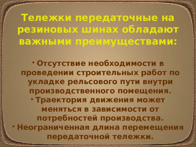 Тележки передаточные на резиновых шинах обладают важными преимуществами:  Отсутствие необходимости в проведении строительных работ по укладке рельсового пути внутри производственного помещения. Траектория движения может меняться в зависимости от потребностей производства. Неограниченная длина перемещения передаточной тележки. 