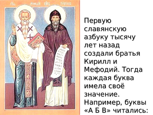 Первую славянскую азбуку тысячу лет назад создали братья Кирилл и Мефодий. Тогда каждая буква имела своё значение. Например, буквы « А Б В »  читались: аз, буки, веди, что значит: я буквы знаю. 