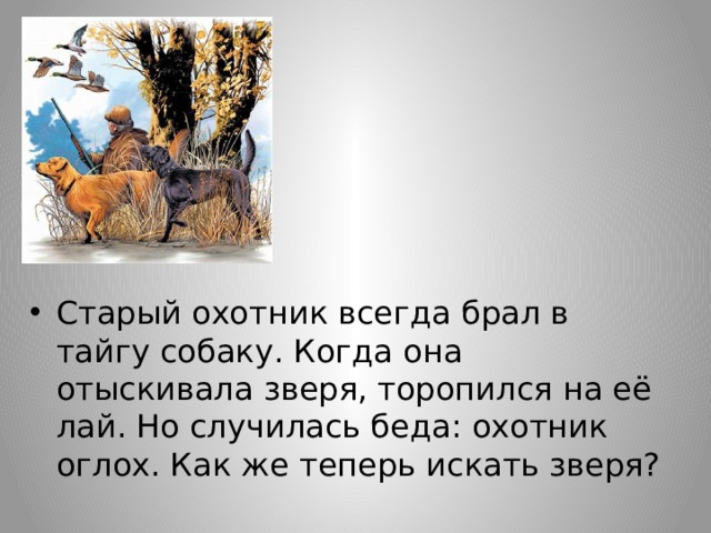 Старый охотник всегда брал в тайгу собаку. Когда она отыскивала зверя, торопился на её лай. Но случилась беда: охотник оглох. Как же теперь искать зверя? 