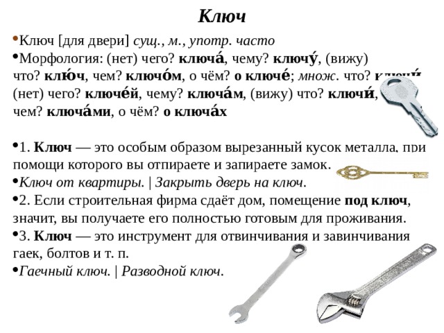 Ключ Ключ [для двери]  сущ., м., употр. часто Морфология: (нет) чего?  ключа́ , чему?  ключу́ , (вижу) что?  клю́ч , чем?  ключо́м , о чём?  о ключе́ ;  множ.  что?  ключи́ , (нет) чего?  ключе́й , чему?  ключа́м , (вижу) что?  ключи́ , чем?  ключа́ми , о чём?  о ключа́х 1.  Ключ  — это особым образом вырезанный кусок металла, при помощи которого вы отпираете и запираете замок. Ключ от квартиры.  |  Закрыть дверь на ключ.   2. Если строительная фирма сдаёт дом, помещение  под ключ , значит, вы получаете его полностью готовым для проживания. 3.  Ключ  — это инструмент для отвинчивания и завинчивания гаек, болтов и т. п. Гаечный ключ.  |  Разводной ключ. 