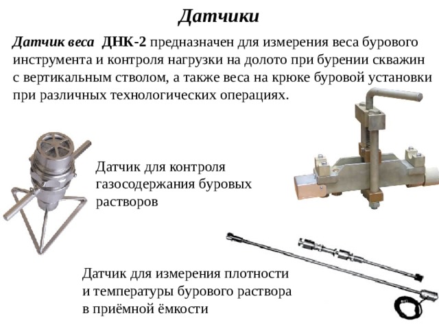 Датчики Датчик  веса ДНК-2  предназначен для измерения веса бурового инструмента и контроля нагрузки на долото при бурении скважин с вертикальным стволом, а также веса на крюке буровой установки при различных технологических операциях. Датчик для контроля газосодержания буровых растворов Датчик для измерения плотности и температуры бурового раствора в приёмной ёмкости 