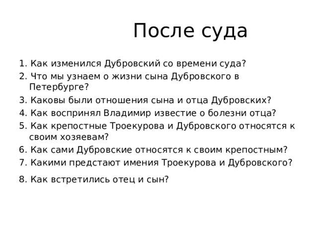   После суда 1. Как изменился Дубровский со времени суда?   2. Что мы узнаем о жизни сына Дубровского в Петербурге? 3. Каковы были отношения сына и отца Дубровских?  4. Как воспринял Владимир известие о болезни отца?  5. Как крепостные Троекурова и Дубровского относятся к своим хозяевам?  6. Как сами Дубровские относятся к своим крепостным? 7. Какими предстают имения Троекурова и Дубровского? 8. Как встретились отец и сын?     