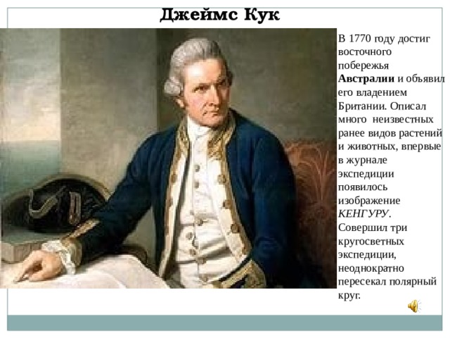 Джеймс Кук В 1770 году достиг восточного побережья Австралии и объявил его владением Британии. Описал много неизвестных ранее видов растений и животных, впервые в журнале экспедиции появилось изображение КЕНГУРУ . Совершил три кругосветных экспедиции, неоднократно пересекал полярный круг. 