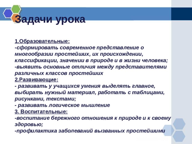 Задачи урока   1.Образовательные:  - сформировать современное представление о многообразии простейших, их происхождении, классификации, значении в природе и в жизни человека;  -выявить основные отличия между представителями различных классов простейших  2.Развивающие:  - развивать у учащихся умения выделять главное, выбирать нужный материал, работать с таблицами, рисунками, текстами;  - развивать логическое мышление  3. Воспитательные:  -воспитание бережного отношения к природе и к своему здоровью;  -профилактика заболеваний вызванных простейшими   
