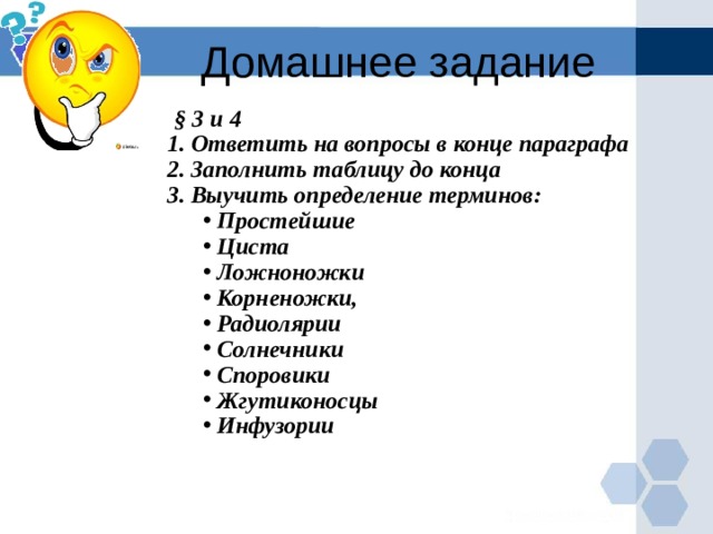 Домашнее задание  § 3 и 4 1. Ответить на вопросы в конце параграфа 2. Заполнить таблицу до конца 3. Выучить определение терминов:  Простейшие  Циста  Ложноножки  Корненожки,  Радиолярии  Солнечники  Споровики  Жгутиконосцы  Инфузории  Простейшие  Циста  Ложноножки  Корненожки,  Радиолярии  Солнечники  Споровики  Жгутиконосцы  Инфузории         