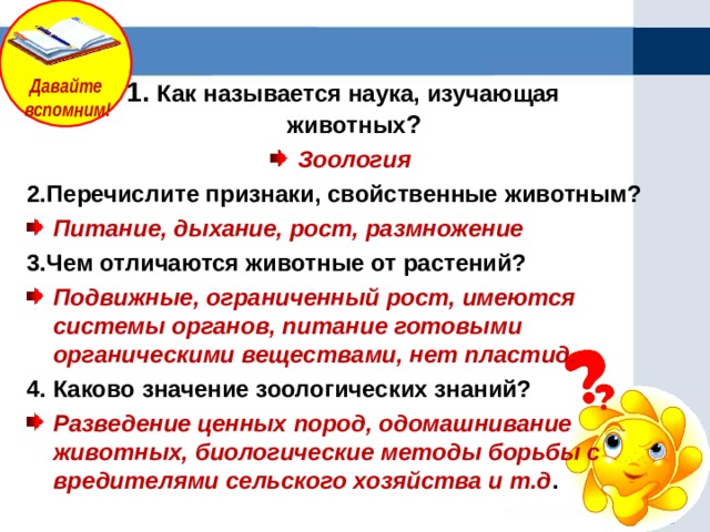 Давайте  вспомним!  1. Как называется наука, изучающая животных ? Зоология 2.Перечислите признаки, свойственные животным? Питание, дыхание, рост, размножение 3.Чем отличаются животные от растений? Подвижные, ограниченный рост, имеются системы органов, питание готовыми органическими веществами, нет пластид. 4. Каково значение зоологических знаний? Разведение ценных пород, одомашнивание животных, биологические методы борьбы с вредителями сельского хозяйства и т.д .           