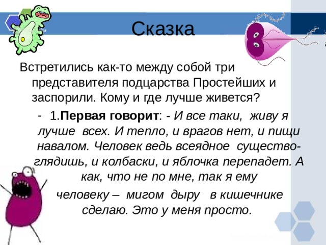 Сказка Встретились как-то между собой три представителя подцарства Простейших и заспорили. Кому и где лучше живется? 1. Первая говорит : - И все таки, живу я лучше всех. И тепло, и врагов нет, и пищи навалом. Человек ведь всеядное существо- глядишь, и колбаски, и яблочка перепадет. А как, что не по мне, так я ему  человеку – мигом дыру в кишечнике сделаю. Это у меня просто. 