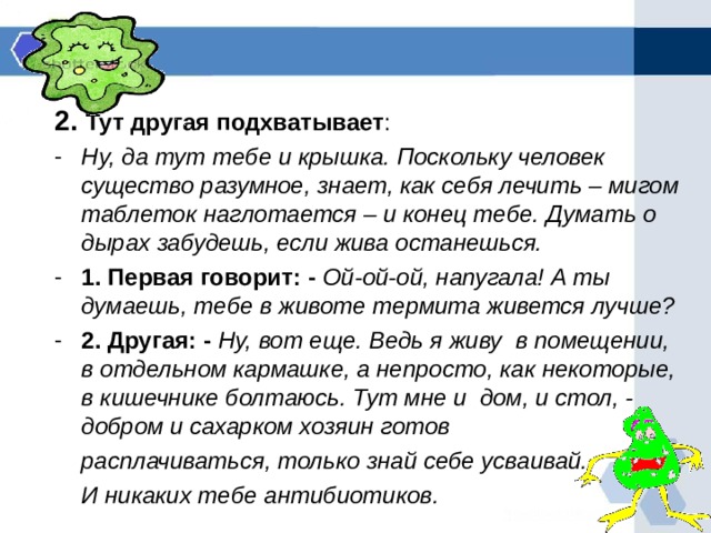 2. Тут другая подхватывает : Ну, да тут тебе и крышка. Поскольку человек существо разумное, знает, как себя лечить – мигом таблеток наглотается – и конец тебе. Думать о дырах забудешь, если жива останешься. 1. Первая говорит: - Ой-ой-ой, напугала! А ты думаешь, тебе в животе термита живется лучше? 2. Другая: - Ну, вот еще. Ведь я живу в помещении, в отдельном кармашке, а непросто, как некоторые, в кишечнике болтаюсь. Тут мне и дом, и стол, - добром и сахарком хозяин готов  расплачиваться, только знай себе усваивай.  И никаких тебе антибиотиков.  