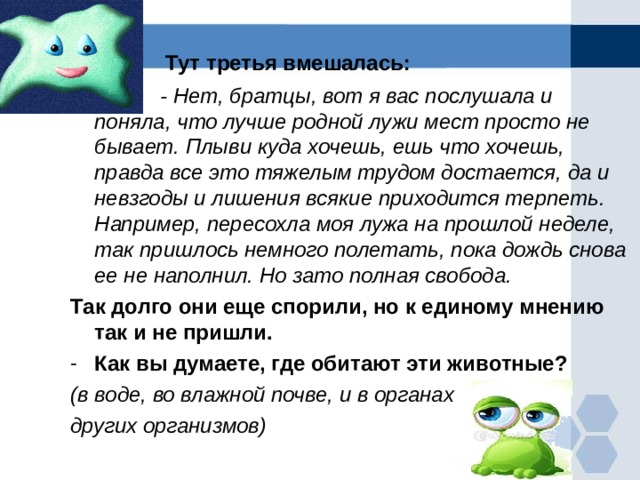  Тут третья вмешалась:  - Нет, братцы, вот я вас послушала и поняла, что лучше родной лужи мест просто не бывает. Плыви куда хочешь, ешь что хочешь, правда все это тяжелым трудом достается, да и невзгоды и лишения всякие приходится терпеть. Например, пересохла моя лужа на прошлой неделе, так пришлось немного полетать, пока дождь снова ее не наполнил. Но зато полная свобода. Так долго они еще спорили, но к единому мнению так и не пришли. Как вы думаете, где обитают эти животные? (в воде, во влажной почве, и в органах других организмов) 