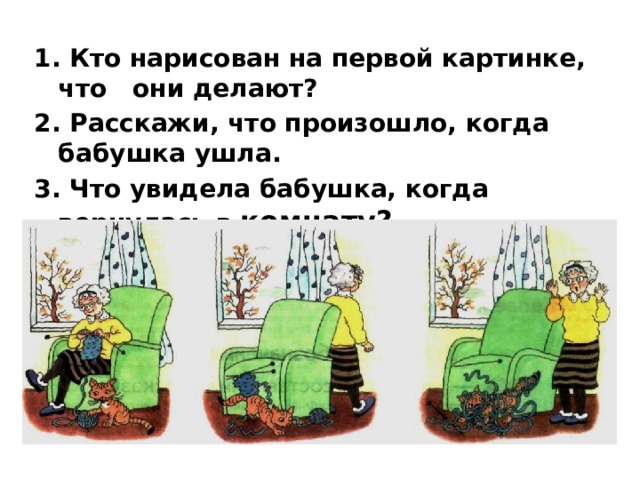 1. Кто нарисован на первой картинке, что они делают?  2. Расскажи, что произошло, когда бабушка ушла. 3. Что увидела бабушка, когда вернулась в комнату?  