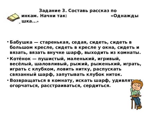  Задание 3. Составь рассказ по картинкам. Начни так:   «Однажды бабушка.. .»    Бабушка — старенькая, седая, сидеть, сидеть в большом кресле, сидеть в кресле у окна, сидеть и вязать, вязать внучке шарф, выходить из комнаты. Котёнок — пушистый, маленький, игривый, весёлый, шаловливый, рыжий, рыженький, играть, играть с клубком, ловить нитку, распускать связанный шарф, запутывать клубок ниток. Возвращаться в комнату, искать шарф, удивляться, огорчаться, расстраиваться, сердиться.    