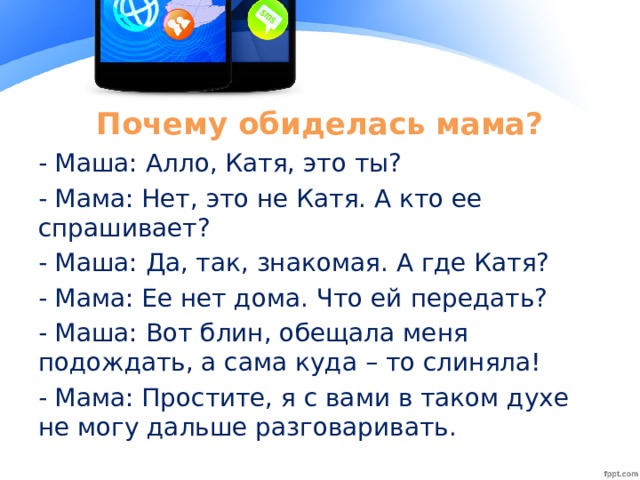 Почему обиделась мама? - Маша: Алло, Катя, это ты? - Мама: Нет, это не Катя. А кто ее спрашивает? - Маша: Да, так, знакомая. А где Катя? - Мама: Ее нет дома. Что ей передать? - Маша: Вот блин, обещала меня подождать, а сама куда – то слиняла! - Мама: Простите, я с вами в таком духе не могу дальше разговаривать.