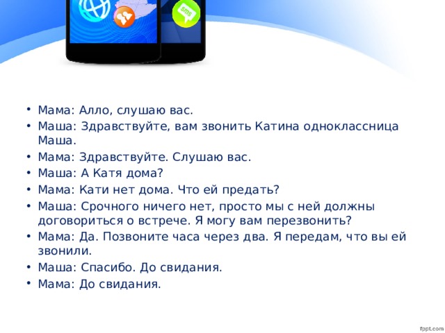 Мама: Алло, слушаю вас. Маша: Здравствуйте, вам звонить Катина одноклассница Маша. Мама: Здравствуйте. Слушаю вас. Маша: А Катя дома? Мама: Кати нет дома. Что ей предать? Маша: Срочного ничего нет, просто мы с ней должны договориться о встрече. Я могу вам перезвонить? Мама: Да. Позвоните часа через два. Я передам, что вы ей звонили. Маша: Спасибо. До свидания. Мама: До свидания.