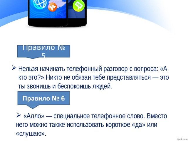Нельзя начинать телефонный разговор с вопроса: «А кто это?» Никто не обязан тебе представляться — это ты звонишь и беспокоишь людей . Правило № 5 «Алло» — специальное телефонное слово. Вместо него можно также использовать короткое «да» или «слушаю».
