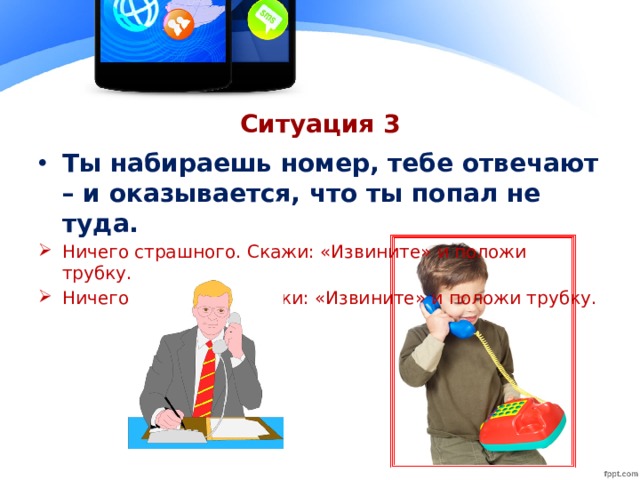 Ситуация 3 Ты набираешь номер, тебе отвечают – и оказывается, что ты попал не туда. Ничего страшного. Скажи: «Извините» и положи трубку. Ничего страшного.Скажи: «Извините» и положи трубку.