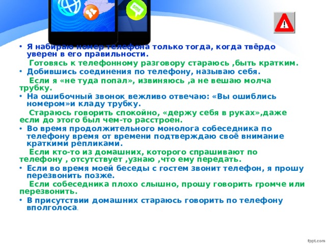 Я набираю номер телефона только тогда, когда твёрдо уверен в его правильности. Готовясь к телефонному разговору стараюсь ,быть кратким. Добившись соединения по телефону, называю себя. Если я «не туда попал», извиняюсь ,а не вешаю молча трубку. На ошибочный звонок вежливо отвечаю: «Вы ошиблись номером»и кладу трубку. Стараюсь говорить спокойно, «держу себя в руках»,даже если до этого был чем-то расстроен. Во время продолжительного монолога собеседника по телефону время от времени подтверждаю своё внимание краткими репликами. Если кто-то из домашних, которого спрашивают по телефону , отсутствует ,узнаю ,что ему передать. Если во время моей беседы с гостем звонит телефон, я прошу перезвонить позже. Если собеседника плохо слышно, прошу говорить громче или перезвонить. В присутствии домашних стараюсь говорить по телефону вполголоса .