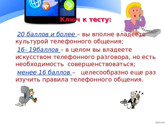 Ключ к тесту: 20 баллов и более – вы вполне владеете культурой телефонного общения; 16- 19баллов – в целом вы владеете искусством телефонного разговора, но есть необходимость совершенствоваться; менее 16 баллов – целесообразно еще раз изучить правила телефонного общения.