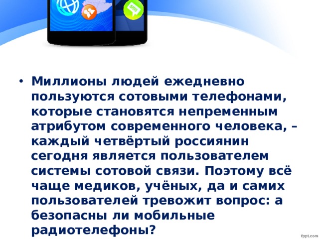 Миллионы людей ежедневно пользуются сотовыми телефонами, которые становятся непременным атрибутом современного человека, – каждый четвёртый россиянин сегодня является пользователем системы сотовой связи. Поэтому всё чаще медиков, учёных, да и самих пользователей тревожит вопрос: а безопасны ли мобильные радиотелефоны?