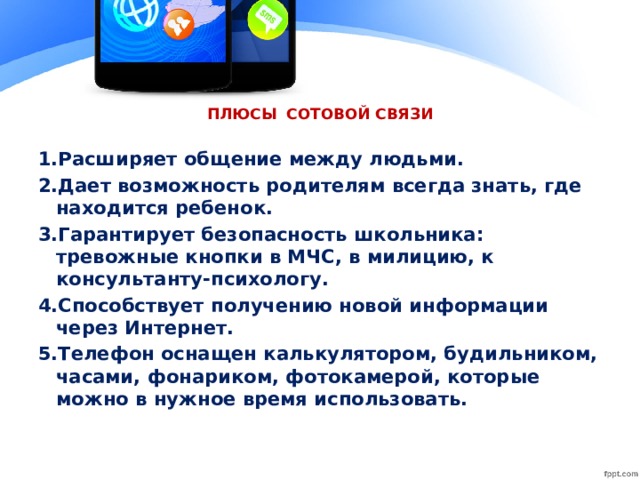 ПЛЮСЫ СОТОВОЙ СВЯЗИ 1.Расширяет общение между людьми. 2.Дает возможность родителям всегда знать, где находится ребенок. 3.Гарантирует безопасность школьника: тревожные кнопки в МЧС, в милицию, к консультанту-психологу. 4.Способствует получению новой информации через Интернет. 5.Телефон оснащен калькулятором, будильником, часами, фонариком, фотокамерой, которые можно в нужное время использовать.