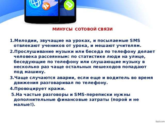 МИНУСЫ СОТОВОЙ СВЯЗИ 1.Мелодии, звучащие на уроках, и посылаемые SMS отвлекают учеников от урока, и мешают учителям. 2.Прослушивание музыки или беседа по телефону делает человека рассеянным: по статистике люди на улице, беседующие по телефону или слушающие музыку в несколько раз чаще остальных пешеходов попадают под машину. 3.Чаще случаются аварии, если еще и водитель во время движения разговаривал по телефону. 4.Провоцирует кражи. 5.На частые разговоры и SMS-переписки нужны дополнительные финансовые затраты (порой и не малые!).